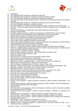 organizations
    ISO 10005:2005 quality management - guidelines for quality plans
    ISO 10006:2003 quality management - guidelines for quality management in projects
    ISO 10007:2003 quality management - guidelines for configuration management
    ISO 10012:2003 measurement management systems- requirements for measurement processes and measuring
    equipment
    ISO 10014:2006 quality management – guidelines for realizing financial and economic benefits
    ISO 10015:1999 quality management - guidelines for training
    ISO 10019 guidelines for the selection of quality management system consultants and use of their services
    ISO 14001 - sistemas de gestão ambiental. especificações e linhas de orientação para a sua utilização - IPQ,
    Caparica,
    ISO 19011:2002 guidelines on quality and/or environmental management systems auditing
    ISO 9000 for small business
    ISO 90003 - software engineering - guidelines for the application of ISO 9001:2000 to computer software
    ISO 9001:2000 to the road transportation, storage, distribution and railway goods industries
    ISO/AWI 22006 - guidelines on the application of ISO 9001:2000 for crop production
    ISO/TR 10013:2001 guidelines for quality management system documentation
    ISO/TR 10017 guidance on statistical techniques for ISO 9001:2000
    ISO/TS 10020 customer satisfaction monitoring and measurement
    ISO/TS 16949 - quality management systems – particular requirements for the application of ISO 9001:2000 for
    automotive production and relevant service part organizations
    ISO/TS 16949:2002 quality management systems, automotive suppliers
    JEAG 4111 - quality assurance code for safety in nuclear power plants JEA (Japan electric association)
    JEAG 4121 - application guide to quality assurance code for safety in nuclear power plants – operation phase of
    nuclear power plants JEA (Japan electric association)
    Manual de higiene do trabalho na indústria - R. Macedo
    Manual de higiene e segurança do trabalho - Alberto Sérgio Miguel, Porto Editora, 2005
    Manual de iluminação - Philips, Eindhoven, 1986
    Manual de operação - Kiotto
    Manual de química - Ana Maria Faria, Maria Irene Ribeiro, Didáctica Editora
    Manual prático para a gestão ambiental - Verlag Dashofer
    Mapping work processes - Dianne Galloway, USA, ASQC Quality Press, 1994
    Mecânica dos materiais - tecnologia mecânica - J. Sobral Pires, M. Carvalho Pires, Edições Asa
    Mecânica geral - cinemática dinâmica - Sérgio Sonnino, Editora Nobel
    Medir a qualidade e a satisfação do cliente - Richard F. Gerson, Monitor, 1998
    Metrologia - método e arte de medição - Jorge Henrique Machado, Instituto Português da Qualidade, 1993
    Metrologia e qualidade - Silvestre Dias Antunes, Instituto Português da Qualidade
    Metrologia na indústria - Francisco Adval de Lira, Infobook, 2002
    Mettre en place votre systeme de management environnementale - Valérie Baron, Afnor, 2002
    Norma ISO 10209-1 - termos relativos aos desenhos técnicos, IPQ, Caparica
    Norma ISO 128 - princípios gerais de representação, IPQ, Caparica
    Norma ISO 216 - formato de papéis, IPQ, Caparica
    Norma ISO 2594 - método de projecção, IPQ, Caparica
    Norma NP EN ISO 22000 – sistemas de gestão da qualidade alimentar
    Normas de desenho técnico
    NP 4397 norma portuguesa – sistema de gestão da segurança e saúde do trabalho. Especificações - IPQ,
    Caparica
    NP 4410, norma portuguesa – sistema de gestão da segurança e saúde do trabalho. linhas de orientação para a
    implementação da norma NP 4397 - IPQ, Caparica
    NP 665, NP 2361
    NP EN ISO 19011, norma portuguesa - linhas de orientação para auditorias a sistemas de gestão da qualidade
    e/ou de gestão ambiental, IPQ, Caparica
    NP EN ISO 9000, norma portuguesa – sistemas de gestão da qualidade - fundamentos e vocabulário, IPQ,
    Caparica
    NP EN ISO 9001, norma portuguesa – sistemas de gestão da qualidade: requisitos, IPQ, Caparica
    NP EN ISO 9001, Norma Portuguesa – Sistemas de gestão da qualidade: requisitos, IPQ, Caparica
    NP EN ISO 9004, norma portuguesa – sistemas de gestão da qualidade: linhas de orientação para melhoria de
    desempenho, IPQ, Caparica
    NP EN ISO/IEC 17025 – acreditação de laboratórios, IPQ, Caparica
    OHSAS 18001 – gestão de sistemas de segurança e saúde ocupacional, IPQ, Caparica
    ÖNORM S 2095-1 - integrated management - quality-assurance, environment, health and safety - part 1:
    Determination of basic requirements

REFERENCIAL DE FORMAÇÃO   Saída Profissional: Técnico/a da Qualidade   Nível 3                                 74/75
 