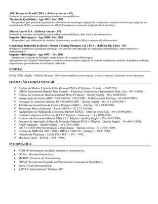 ABC Group do Brasil LTDA - (Fábrica Araras - SP)
Produção de peças plásticas sopradas para indústria automobilística.
Técnico da Qualidade – Ago 2001 - Fev 2002
  -Responsável pela qualidade na produção, laboratório de metrologia, inspeção de recebimento, controle estatístico, participação nas
atividades de PPAP e acompanhamento do APQP (Planejamento Avançado da Qualidade do Produto).

Macisa Araras S/A - (Fábrica Araras - SP)
Produção de injetados termoplásticos para indústria automobilística, duas rodas e eletrodomésticos.
Inspetor Metrologista – Ago 2000 - Fev 2001
 -Responsável pela elaboração de relatórios dimensionais, estudo de MSA e operador de tridimensional.

Cambridge Industrial do Brasil / Owens Corning Fiberglas A.S LTDA - (Fábrica Rio Claro - SP)
Moldados e compósitos de poliéster reforçado com fibra de vidro aplicados aos mercados automobilístico, eletro-eletrônico e
eletrodoméstico.
Inspetor Metrologista - Ago 1993 - Fev 2000
  -Iniciei como Ajudante de Produção, sendo promovido a Inspetor Metrologista.
Após promovido à Inspetor Metrologista, tornei-me responsável pela inspeção de ítens de recebimento, medição de produtos moldados,
dispositivos e gerenciamento do sistema de calibração.

IDIOMA:

Desde 2006 - Inglês - Fabíola Idiomas - Nível intermediário (conversação, leitura e escrita), incluindo termos técnicos.

FORMAÇÃO COMPLEMENTAR

    ü Análise do Modo e Efeito da Falha (Manual FMEA 4ª Edição) – Atitude – 09/02/2011;
    ü IMDS (International Material Data System) – Francistec Consultoria e Treinamento Emp. Ltda – 01/11/2010;
    ü Análise do Sistema de Medição (Manual MSA 4ª Edição) – Quality Supply – 09 e 10/08/2010;
    ü Interpretação da Norma ABNT NBR ISO/IEC 17025:2005 - Kolbenschmidt Pierburg - 04 à 08/05/2009 ;
    ü Formação de Auditores Internos ISO/TS-16949:2005 – Quality Supply – 06, 13 e 20/08/2007;
    ü Tolerâncias Geométricas de Forma e Posição (GD&T) – Aferitec – 02 e 03/10/2006;
    ü Metrologia Básica Industrial – Escola SENAI – 02 à 25/10/2006;
    ü Equipamento de Medição de Contornos MarSurf XCR20 – Mahr do Brasil Ltda – 04 e 05/09/2006;
    ü Controle Estatístico do Processo (CEP 2ª Edição) – Estatcamp – 18 e 19/08/2006;
    ü Auditoria de Processos (Manual VDA 6.3 1ª Edição) – Quality Supply – 29 e 30/05/2006;
    ü Processo de Aprovação de Peça de Produção (Manual PPAP 4ª Edição) – Quality Supply – 08 e 09/05/2006;
    ü APQP Integrado – Quality Supply – 28 e 29/03/2006;
    ü ISO TS 16949:2002 Interpretação e Implantação – Bureau Veritas – 21 e 22/11/2005;
    ü Revisão da NBR ISO 14001:2004 e OHSAS 18001:99 – Qualypro – 09/11/2005;
    ü Desenho de Máquinas – Escola PRO-TEC - 1991 – 1992;
    ü Mecânico Geral – SENAI - 1985 – 1986
INFORMÁTICA

    •   RQM (Monitoramento de dados estatísticos no processo);
    •   QS Stat (Estudos Estatísticos);
    •   MCDOC (Controle de Documentos);
    •   FIPAQ “Ferramenta Integrada do Planejamento Avançado da Qualidade”;
    •   Word, Excel (Intermediário);
    •   SAP/R3 (Intermediário) “Módulo QM”;
 