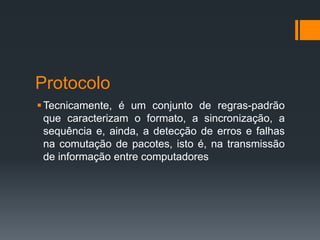 Protocolo
Tecnicamente, é um conjunto de regras-padrão
que caracterizam o formato, a sincronização, a
sequência e, ainda, a detecção de erros e falhas
na comutação de pacotes, isto é, na transmissão
de informação entre computadores
 