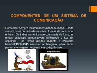 COMPONENTES DE UM SISTEMA DE
COMUNICAÇÃO
 Comunicar sempre foi uma necessidade humana. Desde
sempre o ser humano desenvolveu formas de comunicar
entre si. Os índios comunicavam com sinais de fumo, as
forças especiais comunicavam reflectindo a luz em
espelhos , as forças aliadas durante a 2ªGuerra
Mundial(1939-1945),usavam o telegrafo para fazer
passar mensagens de guerra em código Morse.
 