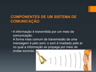 COMPONENTES DE UM SISTEMA DE
COMUNICAÇÃO
A informação é transmitida por um meio de
comunicação.
A forma mais comum de transmissão de uma
mensagem é pelo som; o som é irradiado pelo ar
no qual a informação se propaga por meio de
ondas sonoras.
 