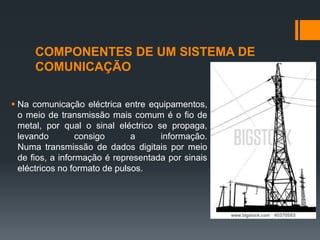 COMPONENTES DE UM SISTEMA DE
COMUNICAÇÃO
 Na comunicação eléctrica entre equipamentos,
o meio de transmissão mais comum é o fio de
metal, por qual o sinal eléctrico se propaga,
levando consigo a informação.
Numa transmissão de dados digitais por meio
de fios, a informação é representada por sinais
eléctricos no formato de pulsos.
 