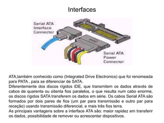 Interfaces
ATA,também conhecido como (Integrated Drive Electronics) que foi renomeada
para PATA , para se diferenciar de SATA.
Diferentemente dos discos rígidos IDE, que transmitem os dados através de
cabos de quarenta ou oitenta fios paralelos, o que resulta num cabo enorme,
os discos rígidos SATA transferem os dados em série. Os cabos Serial ATA são
formados por dois pares de fios (um par para transmissão e outro par para
receção) usando transmissão diferencial, e mais três fios terra.
As principais vantagens sobre a interface ATA são: maior rapidez em transferir
os dados, possibilidade de remover ou acrescentar dispositivos.
 