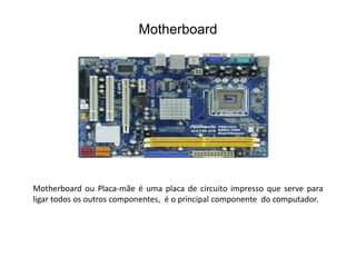 Motherboard
Motherboard ou Placa-mãe é uma placa de circuito impresso que serve para
ligar todos os outros componentes, é o principal componente do computador.
 