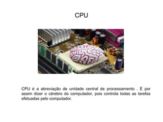 CPU
CPU é a abreviação de unidade central de processamento . É por
assim dizer o cérebro do computador, pois controla todas as tarefas
efetuadas pelo computador.
 