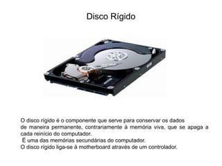 Disco Rígido
O disco rígido é o componente que serve para conservar os dados
de maneira permanente, contrariamente à memória viva, que se apaga a
cada reinício do computador.
É uma das memórias secundárias do computador.
O disco rígido liga-se à motherboard através de um controlador.
 