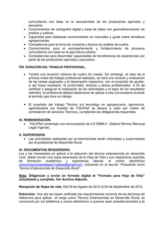 comunitarios con base en la asociatividad de los productores agrícolas y
      pecuarios.
      Conocimientos de cartografía digital y base de datos con georreferenciación de
      predios y cultivos.
      Capacidad para didactizar conocimientos en manuales y guías sobre temáticas
      agropecuarias.
      Competencia para la toma de muestras y lectura de análisis de suelos.
      Conocimientos para el acompañamiento y fortalecimiento de procesos
      comunitarios con base en la agricultura urbana.
      Competencias para desarrollar capacidades de transferencia de experiencias por
      parte de los productores agrícolas y pecuarios.

VIII. DURACIÓN DEL TRABAJO PROFESIONAL.

      Tendrá una duración máxima de cuatro (4) meses. Sin embargo, al cabo de la
      primera mitad del trabajo profesional realizado, se hará una revisión y evaluación
      de las tareas asignadas y el desempeño respectivo, con el propósito de ajustar,
      si así fuese necesario, la continuidad, alcance y tareas profesionales. A fin de
      certificar y asegurar la realización de las actividades y el logro de los resultados
      referidos, el profesional deberá abstenerse de aplicar a otra convocatoria durante
      el período que dure su trabajo.

      El propósito del trabajo Técnico y/o tecnólogo en agropecuario, agronomía,
      agroindustrial y/o forestal de TOLIPAZ se llevara a cabo por medio de
      contratación de servicios Técnicos, cumpliendo las obligaciones requeridas.

IX. REMUNERACIÒN.
       TOLIPAZ contempla una remuneración de 2.8 SMMLV (Salario Mínimo Mensual
      Legal Vigente).

X. SUPERVISION
      Las actividades realizadas por el extensionista serán orientadas y supervisadas
      por el profesional de Desarrollo Rural.

XI. DOCUMENTOS REQUERIDOS:
Las y los interesados en aplicar a la selección del técnico extensionista en desarrollo
rural deben enviar una copia escaneada de la Hoja de Vida y sus respectivos soportes
de formación académica y experiencia laboral, al correo electrónico
comunicacionparalapaz1.tolipaz@gmail.com, indicando en el asunto “Postulante como
Técnico Extensionista de Desarrollo Rural”.

Nota: Diligenciar y enviar en formato digital el “Formato para Hoja de Vida”
actualizado y completo. Ver Archivo Adjunto.

Recepción de Hojas de vida: Del 29 de Agosto de 2012 al 07 de Septiembre de 2012.

Entrevista: Una vez se hayan verificado los requerimientos mínimos de los términos de
referencia para aplicar al cargo como Técnico Extensionista en Desarrollo Rural, se
convocará por vía telefónica y correo electrónico a quienes sean preseleccionados a la
 