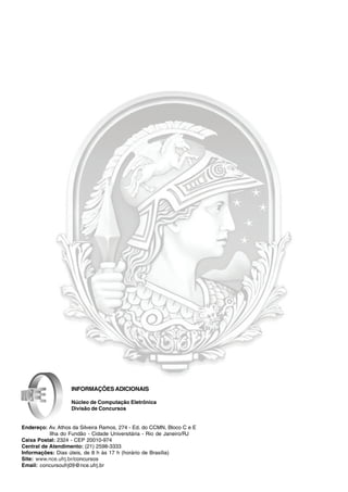 INFORMAÇÕES ADICIONAIS

                   Núcleo de Computação Eletrônica
                   Divisão de Concursos


Endereço: Av. Athos da Silveira Ramos, 274 - Ed. do CCMN, Bloco C e E
           Ilha do Fundão - Cidade Universitária - Rio de Janeiro/RJ
Caixa Postal: 2324 - CEP 20010-974
Central de Atendimento: (21) 2598-3333
Informações: Dias úteis, de 8 h às 17 h (horário de Brasília)
Site: www.nce.ufrj.br/concursos
Email: concursoufrj09@nce.ufrj.br
 