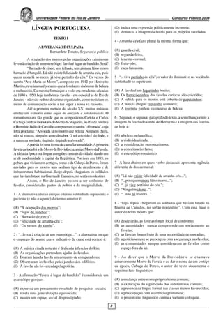 Universidade Federal do Rio de Janeiro                                                               Concurso Público 2009


             LÍNGUA PORTUGUESA                                               (D) indica uma expressão politicamente incorreta;
                                                                             (E) denuncia a imagem da favela para os próprios favelados.
                             TEXTO 1
                                                                             4 - Arranha-céu faz o plural da mesma forma que:
                  A FAVELA NÃO É CULPADA
                        Bernardete Toneto, Segurança pública                 (A)   guarda-civil;
                                                                             (B)   segunda-feira;
          A ocupação dos morros pelas organizações criminosas                (C)   tenente-coronel;
levou à criação de um estereótipo: favela é lugar de bandido. Será?          (D)   fruta-pão;
          “Barracão de zinco, sem telhado, sem pintura, lá no morro          (E)   caça-fantasma.
barracão é bangalô. Lá não existe felicidade de arranha-céu, pois
quem mora lá no morro já vive pertinho do céu.” Os versos do                 5 - “...vive pertinho do céu”; o valor do diminutivo no vocábulo
samba “Ave-Maria no Morro”, composto em 1942 por Herivelto                   sublinhado se repete em:
Martins, revela uma época em que a favela era sinônimo de beleza
e melancolia. Da mesma forma que a visão era errada nas décadas              (A)   A favela é um lugarzinho bonito;
de 1930 a 1950, hoje também as favelas - em especial as do Rio de            (B)   Os barracõezinhos das favelas cariocas são coloridos;
Janeiro - não são reduto do crime organizado, como noticiam os               (C)   A subida para os morros está coberta de papeizinhos;
meios de comunicação social e faz supor a nossa vã filosofia.                (D)   A polícia chegou rapidinho ao morro;
          Até a primeira metade do século XX, muitas músicas                 (E)   A lourinha ganhou o concurso de beleza.
enalteciam o morro como lugar de amizade e solidariedade. O
romantismo era tão grande que os compositores Cartola e Carlos               6 - Segundo o segundo parágrafo do texto, a semelhança entre a
Cachaça (ambos moradores do Morro da Magueira, no Rio de Janeiro)            imagem da favela do samba de Herivelto e a imagem das favelas
e Hermínio Bello de Carvalho compuseram o samba “Alvorada”, cuja             de hoje é:
letra proclama: “Alvorada lá no morro que beleza. Ninguém chora,
não há tristeza, ninguém sente dissabor. O sol colorido é tão lindo, e       (A)   a beleza melancólica;
a natureza sorrindo, tingindo, tingindo a alvorada”.                         (B)   a visão idealizada;
          A poesia foi uma forma de camuflar a realidade. A primeira         (C)   a consideração preconceituosa;
favela carioca foi a do Morro da Providência, antigo Morro da Favela.        (D)   a conceituação falsa;
A ideia da época era limpar as regiões centrais da cidade, dando um          (E)   o estereótipo romântico.
ar de modernidade à capital da República. Por isso, em 1893, os
pobres que viviam em cortiços, como o da Cabeça de Porco, foram              7 - A frase abaixo em que o verbo destacado apresenta regência
enviados para os morros sem nenhum tipo de atendimento e de                  diferente da dos demais é:
infraestrutura habitacional. Logo depois chegariam os soldados
que haviam lutado na Guerra de Canudos, no sertão nordestino.                (A)   ”Lá não existe felicidade de arranha-céu...”;
          Assim, o Rio de Janeiro passou a ser sinônimo de                   (B)   “...pois quem mora lá no morro...”;
favelas, consideradas guetos de pobres e da marginalidade.                   (C)   “...já vive pertinho do céu.”;
                                                                             (D)   “Ninguém chora...”;
1 - A alternativa abaixo em que o termo sublinhado representa o              (E)   “...não há tristeza...”.
paciente (e não o agente) do termo anterior é:
                                                                             8 - “logo depois chegariam os soldados que haviam lutado na
(A)   “A ocupação dos morros”;                                               Guerra de Canudos, no sertão nordestino”. Com essa frase o
(B)   “lugar de bandido”;                                                    autor do texto mostra que:
(C)   “Barracão de zinco”;
(D)   “felicidade de arranha-céu”;                                           (A) desde cedo, as favelas foram local de confronto;
(E)   “Os versos do samba”.                                                  (B) as autoridades nunca compreenderam socialmente as
                                                                                 favelas;
2 - “...levou à criação de um estereótipo...”; a alternativa em que          (C) as favelas foram fruto de uma necessidade de moradias;
o emprego do acento grave indicativo da crase está correto é:                (D) a polícia sempre se preocupou com a segurança nas favelas;
                                                                             (E) as comunidades sempre consideraram as favelas como
(A)   A música citada no texto é dedicada à favelas do Rio;                      espaço fora da lei.
(B)   As organizações pretendem ajudar às favelas;
(C)   Doaram àquela favela um conjunto de computadores;                      9 - Ao dizer que o Morro da Providência se chamava
(D)   Observaram às favelas pelas janelas dos edifícios;                     anteriormente Morro da Favela e ao dar o nome de um cortiço
(E)   À favela, ela foi cercada pela polícia.                                da época, Cabeça de Porco, o autor do texto documenta o
                                                                             seguinte fato linguístico:
3 - A afirmação “favela é lugar de bandido” é considerada um
estereótipo porque:                                                          (A)   a mudança entre nome próprio/nome comum;
                                                                             (B)   a explicação do significado dos substantivos comuns;
(A) expressa um pensamento resultado de pesquisas sociais;                   (C)   a presença da língua formal nas classes menos favorecidas;
(B) revela uma generalização equivocada;                                     (D)   a preocupação com a correção gramatical;
(C) mostra um espaço social desprestigiado;                                  (E)   o preconceito linguístico contra a variante coloquial.

                                                                         3
 