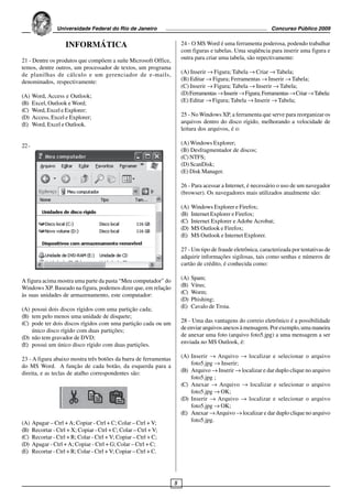 Universidade Federal do Rio de Janeiro                                                      Concurso Público 2009


                      INFORMÁTICA                                      24 - O MS Word é uma ferramenta poderosa, podendo trabalhar
                                                                       com figuras e tabelas. Uma seqüência para inserir uma figura e
21 - Dentre os produtos que compõem a suíte Microsoft Office,          outra para criar uma tabela, são repectivamente:
temos, dentre outros, um processador de textos, um programa
de planilhas de cálculo e um gerenciador de e-mails,                   (A) Inserir → Figura; Tabela → Criar → Tabela;
denominados, respectivamente:                                          (B) Editar → Figura; Ferramentas → Inserir → Tabela;
                                                                       (C) Inserir → Figura; Tabela → Inserir → Tabela;
(A)    Word, Access e Outlook;                                         (D) Ferramentas → Inserir → Figura; Ferramentas → Criar → Tabela:
(B)    Excel, Outlook e Word;                                          (E) Editar → Figura; Tabela → Inserir → Tabela;
(C)    Word, Excel e Explorer;
(D)    Access, Excel e Explorer;                                       25 - No Windows XP, a ferramenta que serve para reorganizar os
(E)    Word, Excel e Outlook.                                          arquivos dentro do disco rígido, melhorando a velocidade de
                                                                       leitura dos arquivos, é o:

22 -                                                                   (A) Windows Explorer;
                                                                       (B) Desfragmentador de discos;
                                                                       (C) NTFS;
                                                                       (D) ScanDisk;
                                                                       (E) Disk Manager.

                                                                       26 - Para acessar a Internet, é necessário o uso de um navegador
                                                                       (browser). Os navegadores mais utilizados atualmente são:

                                                                       (A)   Windows Explorer e Firefox;
                                                                       (B)   Internet Explorer e Firefox;
                                                                       (C)   Internet Explorer e Adobe Acrobat;
                                                                       (D)   MS Outlook e Firefox;
                                                                       (E)   MS Outlook e Internet Explorer.

                                                                       27 - Um tipo de fraude eletrônica, caracterizada por tentativas de
                                                                       adquirir informações sigilosas, tais como senhas e números de
                                                                       cartão de crédito, é conhecida como:

A figura acima mostra uma parte da pasta “Meu computador” do           (A)   Spam;
Windows XP. Baseado na figura, podemos dizer que, em relação           (B)   Vírus;
às suas unidades de armazenamento, este computador:                    (C)   Worm;
                                                                       (D)   Phishing;
(A) possui dois discos rígidos com uma partição cada;                  (E)   Cavalo de Troia.
(B) tem pelo menos uma unidade de disquete;
(C) pode ter dois discos rígidos com uma partição cada ou um           28 - Uma das vantagens do correio eletrônico é a possibilidade
    único disco rígido com duas partições;                             de enviar arquivos anexos à mensagem. Por exemplo, uma maneira
(D) não tem gravador de DVD;                                           de anexar uma foto (arquivo foto5.jpg) a uma mensagem a ser
(E) possui um único disco rígido com duas partições.                   enviada no MS Outlook, é:

23 - A figura abaixo mostra três botões da barra de ferramentas        (A) Inserir → Arquivo → localizar e selecionar o arquivo
do MS Word. A função de cada botão, da esquerda para a                     foto5.jpg → Inserir;
direita, e as teclas de atalho correspondentes são:                    (B) Arquivo → Inserir → localizar e dar duplo clique no arquivo
                                                                           foto5.jpg ;
                                                                       (C) Anexar → Arquivo → localizar e selecionar o arquivo
                                                                           foto5.jpg → OK;
                                                                       (D) Inserir → Arquivo → localizar e selecionar o arquivo
                                                                           foto5.jpg → OK;
                                                                       (E) Anexar → Arquivo → localizar e dar duplo clique no arquivo
(A)    Apagar – Ctrl + A; Copiar - Ctrl + C; Colar – Ctrl + V;             foto5.jpg.
(B)    Recortar - Ctrl + X; Copiar - Ctrl + C; Colar – Ctrl + V;
(C)    Recortar - Ctrl + R; Colar - Ctrl + V; Copiar – Ctrl + C;
(D)    Apagar - Ctrl + A; Copiar - Ctrl + G; Colar – Ctrl + C;
(E)    Recortar - Ctrl + R; Colar - Ctrl + V; Copiar – Ctrl + C.




                                                                   5
 