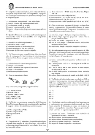 Universidade Federal do Rio de Janeiro                                                          Concurso Público 2009

37 - Um profissional ao tentar aplicar, numa edição não-linear, a       (A) duas conversões – NTSC para PAL-M e PAL-M para
transição de um plano para outro, teve um problema, o programa              SECAM;
não aceitou aplicar a transição. Esse problema ocorreu por causa        (B) uma conversão – SECAM para NTSC;
da imagem do plano:                                                     (C) duas conversões – PAL-G para PAL-M e PAL-M para NTSC;
                                                                        (D) uma conversão – NTSC para PAL-G;
(A) seguinte estar muito saturada e não aceita fusão;                   (E) duas conversões – NTSC para PAL-M e PAL-M para NTSC.
(B) anterior estar em fade out não aceitando fusão;
(C) seguinte estar cortada na metade;                                   43 - Num evento, com uma mesa de debates, o cinegrafista
(D) anterior estar corrompida no final;                                 manteve a câmera com o foco automático, balanço de branco
(E) anterior e do posterior não possuir margem para aplicar o           manual e diafragma manual. Ao passarem pessoas do evento,
    efeito.                                                             entre a câmera e a mesa, a imagem ficou:

38 - Quando o Técnico em Audiovisual recebe um vídeo gravado            (A) mais clara, porque o diafragma compensa a diferença;
com color bar e sinal de áudio de 1KHz esses componentes                (B) em foco, porque as pessoas que passam e a mesa estão na
permitem ao Técnico:                                                        posição infinito da lente;
                                                                        (C) estável, mas mudou a temperatura de cor;
(A) sincronizar a câmera e o gravador DAT;                              (D) fora de foco, porque a câmera não focaliza mais de uma
(B) sincronizar áudio e vídeo;                                              pessoa no mesmo plano;
(C) alinhar as entradas da mesa com a player;                           (E) mais escura, porque o diafragma compensa a diferença.
(D) ajustar a imagem e o som para exibição;
(E) comparar nível de vídeo com nível de áudio.                         44 - Ao realizar uma reportagem, a equipe de técnicos de vídeo
                                                                        tinha pouco tempo para realizar gravações em diferentes locais.
39 - Um Técnico estava em um auditório que tinha microfone e            Ao deslocar-se de um dos locais para outro, não foi preciso
caixa de som; quando foi ligar o sistema de som, ocorreu uma            corrigir o balanço de branco porque:
forte microfonia. Nesse caso, para sanar o problema o técnico
precisa:                                                                (A) tanto a luz incandescente quanto a luz fluorescente são
                                                                            artificiais;
(A) reorientar e ajustar volume do equipamento;                         (B) a diferença entre a luz do sol e da lâmpada de 10.000 w é
(B) desligar a caixa de som;                                                desprezível;
(C) abafar o microfone com espuma ou com a mão;                         (C) a luz do dia no por do sol é próxima de uma lâmpada
(D) trocar o cabo de áudio;                                                 incandescente de 200 w;
(E) melhorar a equalização do som.                                      (D) as luzes fluorescente e incandescente tinham potencias
                                                                            equivalentes;
40 - Observe os conectores abaixo:                                      (E) as luzes fluorescentes eram do modelo luz do dia de 5.600 K.

                                                                        45 - Um Técnico de Audiovisual teve que reproduzir um DVD no
                                                                        computador e apareceu uma mensagem afirmando que aquele
                                                                        DVD estava configurado para região 1. Caso o Técnico precisasse
                                                                        reproduzir um DVD nacional, seria necessário um aparelho que
Esses conectores correspondem, respectivamente:                         reproduzisse DVDs de região:

(A) P2, banana e canon;                                                 (A)   - 5;
(B) P1, BNC e XRL3;                                                     (B)   - 3;
(C) banana, S-VHS e canon;                                              (C)   - 2;
(D) S-VHS, RCA e BNC;                                                   (D)   - 4;
(E) RCA, BNC e S-VHS.                                                   (E)   - 6.

41 - Um Técnico teve que conectar um aparelho de DVD em uma             46 - Foi solicitado ao profissional de audiovisual que preparasse
TV de 56 polegadas. Para que seja garantida a melhor qualidade          os equipamentos para uma apresentação contendo um filme
de imagem, o técnico deverá utilizar a seguinte conexão:                16mm, uma série de fotografias em slides, com molduras de
                                                                        plástico, e transparências em acetato. Para essa apresentação,
(A) Vídeo composto Super-VHS;                                           seriam necessário os seguintes equipamentos:
(B) Vídeo composto RCA;
(C) Componente RGB;                                                     (A) projetor de filmes, computador com software de
(D) VGA;                                                                    apresentação de slides e datashow;
(E) DVI.                                                                (B) projetor 16mm, retroprojetor e datashow;
                                                                        (C) projetor 16mm, projetor de slides e retroprojetor;
42 - Um programa de TV americano é retransmitido para o Brasil          (D) projetor de slides, computador e datashow;
e gravado num aparelho de vídeo doméstico; em seguida, é                (E) projetor de filmes, computador e retroprojetor.
enviado através de cópia compatível para o Japão. Nesse caso,
será necessário utilizar:

                                                                    7
 