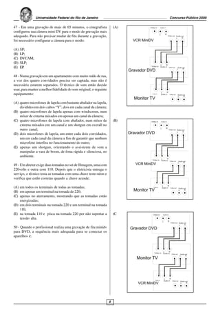 Universidade Federal do Rio de Janeiro                         Concurso Público 2009

47 - Em uma gravação de mais de 65 minutos, o cinegrafista              (A)
configurou sua câmera mini DV para o modo de gravação mais
adequado. Para não precisar mudar de fita durante a gravação,
foi necessário configurar a câmera para o modo:

(A)   SP;
(B)   LP;
(C)   DVCAM;
(D)   SLP;
(E)   EP.

48 - Numa gravação em um apartamento com muito ruído de rua,
a voz dos quatro convidados precisa ser captada, mas não é
necessário estarem separados. O técnico de som então decide
usar, para manter a melhor fidelidade do som original, o seguinte
equipamento:

(A) quatro microfones de lapela com bastante abafador na lapela,
    divididos em dois cabos “Y”, dois em cada canal da câmera;
(B) quatro microfones de lapela apenas com windscreen, num
    míxer de externa mixados em apenas um canal da câmera;
(C) quatro microfones de lapela com abafador, num míxer de              (B)
    externa mixados em um canal e um shotgun em overall no
    outro canal;
(D) dois microfones de lapela, um entre cada dois convidados,
    um em cada canal da câmera a fim de garantir que nenhum
    microfone interfira no funcionamento do outro;
(E) apenas um shotgun, orientando o assistente de som a
    manipular a vara de boom, de frma rápida e silenciosa, no
    ambiente.

49 - Um diretor exige duas tomadas no set de filmagem, uma com
220volts e outra com 110. Depois que o eletricista entrega o
serviço, o técnico testa as tomadas com uma chave teste-néon e
verifica que estão corretas quando a chave acende:

(A) em todos os terminais de todas as tomadas;
(B) em apenas um terminal na tomada de 220;
(C) apenas no aterramento, mostrando que as tomadas estão
    energizadas;
(D) em dois terminais na tomada 220 e um terminal na tomada
    110;
(E) na tomada 110 e pisca na tomada 220 por não suportar a              (C
    tensão alta.

50 - Quando o profissional realiza uma gravação de fita minidv
para DVD, a sequência mais adequada para se conectar os
aparelhos é:




                                                                    8
 