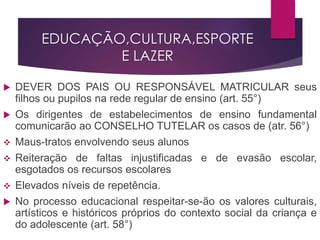 EDUCAÇÃO,CULTURA,ESPORTE
E LAZER
 DEVER DOS PAIS OU RESPONSÁVEL MATRICULAR seus
filhos ou pupilos na rede regular de ensino (art. 55°)
 Os dirigentes de estabelecimentos de ensino fundamental
comunicarão ao CONSELHO TUTELAR os casos de (atr. 56°)
 Maus-tratos envolvendo seus alunos
 Reiteração de faltas injustificadas e de evasão escolar,
esgotados os recursos escolares
 Elevados níveis de repetência.
 No processo educacional respeitar-se-ão os valores culturais,
artísticos e históricos próprios do contexto social da criança e
do adolescente (art. 58°)
 