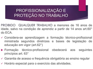 PROFISSIONALIZAÇÃO E
PROTEÇÃO NO TRABALHO
PROIBIDO QUALQUER TRABALHO a menores de 16 anos de
idade, salvo na condição de aprendiz a partir de 14 anos art.60°
do ECA.
 Considera-se aprendizagem a formação técnico-profissional
ministrada segundos diretrizes e bases de legislação de
educação em vigor (art.62°)
 Formação técnico-profissional obedecerá aos seguintes
princípios art. 63°
 Garantia de acesso e frequência obrigatória ao ensino regular
 Horário especial para o exercício das atividades.
 
