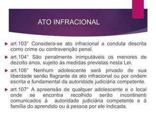 ATO INFRACIONAL
 art.103° Considera-se ato infracional a conduta descrita
como crime ou contravenção penal.
 art.104° São penalmente inimputáveis os menores de
dezoito anos, sujeito às medidas previstas nesta Lei.
 art.106° Nenhum adolescente será privado de sua
liberdade senão flagrante de ato infracional ou por ondem
escrita e fundamental da autoridade judiciária competente.
 art.107° A apreensão de qualquer adolescente e o local
onde se encontra recolhido serão incontinenti
comunicados à autoridade judiciária competente e à
família do aprendido ou à pessoa por ele indicada.
 