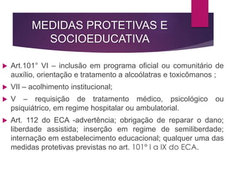 MEDIDAS PROTETIVAS E
SOCIOEDUCATIVA
 Art.101° VI – inclusão em programa oficial ou comunitário de
auxílio, orientação e tratamento a alcoólatras e toxicômanos ;
 VII – acolhimento institucional;
 V – requisição de tratamento médico, psicológico ou
psiquiátrico, em regime hospitalar ou ambulatorial.
 Art. 112 do ECA -advertência; obrigação de reparar o dano;
liberdade assistida; inserção em regime de semiliberdade;
internação em estabelecimento educacional; qualquer uma das
medidas protetivas previstas no art. 101° I a IX do ECA.
 