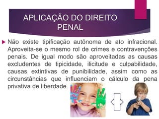 APLICAÇÃO DO DIREITO
PENAL
 Não existe tipificação autônoma de ato infracional.
Aproveita-se o mesmo rol de crimes e contravenções
penais. De igual modo são aproveitadas as causas
excludentes de tipicidade, ilicitude e culpabilidade,
causas extintivas de punibilidade, assim como as
circunstâncias que influenciam o cálculo da pena
privativa de liberdade.
 
