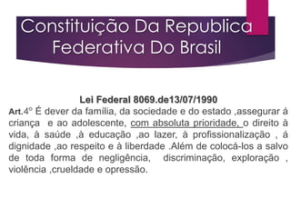 Constituição Da Republica
Federativa Do Brasil
Lei Federal 8069.de13/07/1990
Art.4° É dever da família, da sociedade e do estado ,assegurar á
criança e ao adolescente, com absoluta prioridade, o direito à
vida, à saúde ,à educação ,ao lazer, à profissionalização , á
dignidade ,ao respeito e à liberdade .Além de colocá-los a salvo
de toda forma de negligência, discriminação, exploração ,
violência ,crueldade e opressão.
 