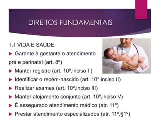 DIREITOS FUNDAMENTAIS
1.1 VIDA E SAÚDE
 Garante à gestante o atendimento
pré e perinatal (art. 8º)
 Manter registro (art. 10º,inciso I )
 Identificar o recém-nascido (art. 10° inciso II)
 Realizar exames (art. 10º,inciso III)
 Manter alojamento conjunto (art. 10º,inciso V)
 É assegurado atendimento médico (atr. 11º)
 Prestar atendimento especializados (atr. 11º,§1º)
 
