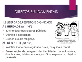 DIREITOS FUNDAMENTAIS
1.2 LIBERDADE,RESPEITO E DIGNIDADE
À LIBERDADE (art. 16°)
 Ir, vir e estar nos lugares públicos
 Opinião e expressão
 Crença e culto religioso.
AO RESPEITO (art. 17°)
 Inviolabilidade da integridade física, psíquica e moral
 Preservação da imagem, da identidade, da autonomia,
dos lavores, ideias e crenças. Dos espaços e objetos
pessoais.
 