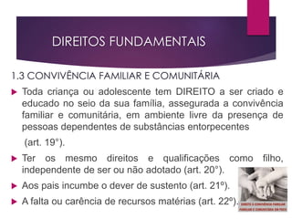 DIREITOS FUNDAMENTAIS
1.3 CONVIVÊNCIA FAMILIAR E COMUNITÁRIA
 Toda criança ou adolescente tem DIREITO a ser criado e
educado no seio da sua família, assegurada a convivência
familiar e comunitária, em ambiente livre da presença de
pessoas dependentes de substâncias entorpecentes
(art. 19°).
 Ter os mesmo direitos e qualificações como filho,
independente de ser ou não adotado (art. 20°).
 Aos pais incumbe o dever de sustento (art. 21º).
 A falta ou carência de recursos matérias (art. 22º).
 
