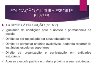 EDUCAÇÃO,CULTURA,ESPORTE
E LAZER
 1.4 DIREITO Á EDUCAÇÃO (art. 53°)
 Igualdade de condições para o acesso e permanência na
escola
 Direito de ser respeitado por seus educadores
 Direito de contestar critérios avaliativos, podendo recorrer às
instâncias escolares superiores
 Direito de organização e participação em entidades
estudantis
 Acesso a escola pública e gratuita próxima a sua residência.
 