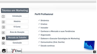 Técnico em Marketing 
Introdução 
História 
O Curso 
Área de Atuação 
Mercado de Trabalho 
Conclusão 
Perfil Profissional 
 Dinâmico 
 Criativo 
 Inovador 
 Conhecer o Mercado e suas Tendências 
 Organizado 
 Elaborar e Executar Estratégias de Marketing 
 Comunicativo (Oral, Escrita) 
 Estudo continuo 
 