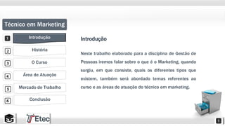 Técnico em Marketing 
Introdução 
História 
O Curso 
Área de Atuação 
Mercado de Trabalho 
Conclusão 
Introdução 
Neste trabalho elaborado para a disciplina de Gestão de 
Pessoas iremos falar sobre o que é o Marketing, quando 
surgiu, em que consiste, quais os diferentes tipos que 
existem, também será abordado temas referentes ao 
curso e as áreas de atuação do técnico em marketing. 
 