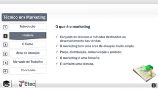 Técnico em Marketing 
Introdução 
História 
O Curso 
Área de Atuação 
Mercado de Trabalho 
Conclusão 
O que é o marketing 
 Conjunto de técnicas e métodos destinados ao 
desenvolvimento das vendas; 
 O marketing tem uma área de atuação muito ampla; 
 Preço, distribuição, comunicação e produto; 
 O marketing é uma filosofia; 
 É também uma técnica. 
 