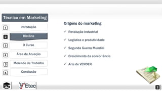 Técnico em Marketing 
Introdução 
História 
O Curso 
Área de Atuação 
Mercado de Trabalho 
Conclusão 
Origens do marketing 
 Revolução Industrial 
 Logística e produtividade 
 Segunda Guerra Mundial 
 Crescimento da concorrência 
 Arte de VENDER 
 