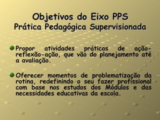 Objetivos do Eixo PPS Prática Pedagógica Supervisionada Propor atividades práticas de ação-reflexão-ação, que vão do planejamento até a avaliação. Oferecer momentos de problematização da rotina, redefinindo o seu fazer profissional com base nos estudos dos Módulos e das necessidades educativas da escola. 