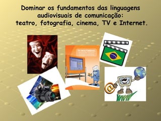 Dominar os fundamentos das linguagens audiovisuais de comunicação:  teatro, fotografia, cinema, TV e Internet. 