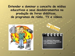 Entender e dominar o conceito de mídias educativas e seus desdobramentos na produção de livros didáticos,  de programas de rádio, TV e vídeos. 