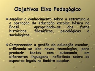 Objetivos Eixo Pedagógico Ampliar o conhecimento sobre a estrutura e a operação da  educação  escolar básica no Brasil,  apropriando-se dos fatos históricos, filosóficos, psicológicos e sociológicos. Compreender a gestão da educação escolar, utilizando-se das novas tecnologias, para produzir textos com autonomia, em diferentes linguagens, refletindo sobre os aspectos legais no âmbito escolar. 
