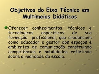 Objetivos do Eixo Técnico em Multimeios Didáticos Oferecer conhecimentos, técnicos e tecnológicos específicos de sua formação  profissional, que credenciem como educador e gestor dos espaços e ambientes de comunicação construindo competências e habilidades refletindo sobre a realidade da escola. 