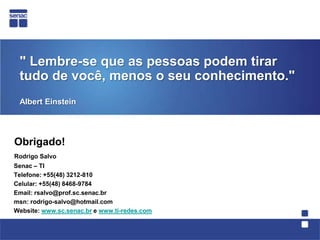 " Lembre-se que as pessoas podem tirar tudo de você, menos o seu conhecimento." Albert EinsteinObrigado!Rodrigo SalvoSenac– TI    Telefone: +55(48) 3212-810    Celular: +55(48) 8468-9784 Email: rsalvo@prof.sc.senac.br    msn: rodrigo-salvo@hotmail.com Website: www.sc.senac.br e www.ti-redes.com