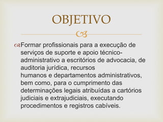 OBJETIVO 
 
Formar profissionais para a execução de 
serviços de suporte e apoio técnico-administrativo 
a escritórios de advocacia, de 
auditoria jurídica, recursos 
humanos e departamentos administrativos, 
bem como, para o cumprimento das 
determinações legais atribuídas a cartórios 
judiciais e extrajudiciais, executando 
procedimentos e registros cabíveis. 
