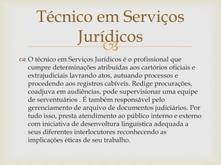 Técnico em Serviços 
Jurídicos 
 
 O técnico em Serviços Jurídicos é o profissional que 
cumpre determinações atribuídas aos cartórios oficiais e 
extrajudiciais lavrando atos, autuando processos e 
procedendo aos registros cabíveis. Redige procurações, 
coadjuva em audiências, pode supervisionar uma equipe 
de serventuários . É também responsável pelo 
gerenciamento de arquivo de documentos judiciários. Por 
tudo isso, presta atendimento ao público interno e externo 
com iniciativa de desenvoltura linguística adequada a 
seus diferentes interlocutores reconhecendo as 
implicações éticas de seu trabalho. 
 