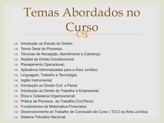 Temas Abordados no 
Curso 
 
 Introdução ao Estudo do Direito; 
 Teoria Geral do Processo; 
 Técnicas de Recepção, Atendimento e Cobrança; 
 Noções de Direito Constitucional; 
 Planejamento Operacional; 
 Aplicativos Informatizados para a Área Jurídica; 
 Linguagem, Trabalho e Tecnologia; 
 Inglês Instrumental; 
 Introdução ao Direito Civil e Penal; 
 Introdução ao Direito do Trabalho e Empresarial; 
 Ética e Cidadania Organizacional; 
 Prática de Processo do Trabalho,Civil,Penal ; 
 Fundamentos da Matemática Financeira; 
 Desenvolvimento do Trabalho de Conclusão de Curso ( TCC) na Área Jurídica; 
 Sistema Tributário Nacional. 
 