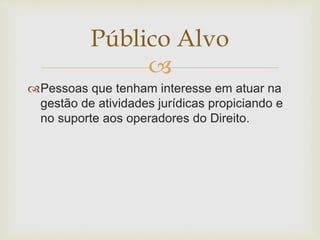 Público Alvo 
 
Pessoas que tenham interesse em atuar na 
gestão de atividades jurídicas propiciando e 
no suporte aos operadores do Direito. 
 
