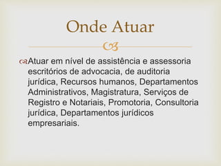 Onde Atuar 
 
Atuar em nível de assistência e assessoria 
escritórios de advocacia, de auditoria 
jurídica, Recursos humanos, Departamentos 
Administrativos, Magistratura, Serviços de 
Registro e Notariais, Promotoria, Consultoria 
jurídica, Departamentos jurídicos 
empresariais. 
 