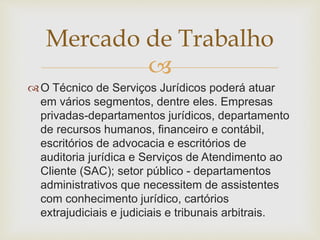 Mercado de Trabalho 
 
O Técnico de Serviços Jurídicos poderá atuar 
em vários segmentos, dentre eles. Empresas 
privadas-departamentos jurídicos, departamento 
de recursos humanos, financeiro e contábil, 
escritórios de advocacia e escritórios de 
auditoria jurídica e Serviços de Atendimento ao 
Cliente (SAC); setor público - departamentos 
administrativos que necessitem de assistentes 
com conhecimento jurídico, cartórios 
extrajudiciais e judiciais e tribunais arbitrais. 
 