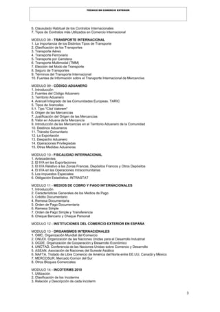3
TÉCNICO EN COMERCIO EXTERIOR
6. Clausulado Habitual de los Contratos Internacionales
7. Tipos de Contratos más Utilizados en Comercio Internacional
MODULO 08 - TRANSPORTE INTERNACIONAL
1. La Importancia de los Distintos Tipos de Transporte
2. Clasificación de los Transportes
3. Transporte Aéreo
4. Transporte Ferroviario
5. Transporte por Carretera
6. Transporte Multimodal (TMM)
7. Elección del Modo de Transporte
8. Seguro de Transportes
9. Términos del Transporte Internacional
10. Fuentes de Información sobre el Transporte Internacional de Mercancías
MODULO 09 - CÓDIGO ADUANERO
1. Introducción
2. Fuentes del Código Aduanero
3. Territorio Aduanero
4. Arancel Integrado de las Comunidades Europeas. TARIC
5. Tipos de Aranceles
5.1. Tipo "CAd Valorem"
6. Origen de las Mercancías
7. Justificación del Origen de las Mercancías
8. Valor en Aduana de la Mercancía
9. Introducción de las Mercancías en el Territorio Aduanero de la Comunidad
10. Destinos Aduaneros
11. Tránsito Comunitario
12. La Exportación
13. Despacho Aduanero
14. Operaciones Privilegiadas
15. Otras Medidas Aduaneras
MODULO 10 - FISCALIDAD INTERNACIONAL
1. Antecedentes
2. El IVA en las Exportaciones
3. El IVA Relativo a las Zonas Francas, Depósitos Francos y Otros Depósitos
4. El IVA en las Operaciones Intracomunitarias
5. Los impuestos Especiales
6. Obligación Estadística. INTRASTAT
MODULO 11 - MEDIOS DE COBRO Y PAGO INTERNACIONALES
1. Introducción
2. Características Generales de los Medios de Pago
3. Crédito Documentario
4. Remesa Documentaria
5. Orden de Pago Documentaria
6. Remesa Simple
7. Orden de Pago Simple y Transferencia
8. Cheque Bancario y Cheque Personal
MODULO 12 - INSTITUCIONES DEL COMERCIO EXTERIOR EN ESPAÑA
MODULO 13 - ORGANISMOS INTERNACIONALES
1. OMC. Organización Mundial del Comercio
2. ONUDI. Organización de las Naciones Unidas para el Desarrollo Industrial
3. OCDE. Organización de Cooperación y Desarrollo Económico
4. UNCTAD. Conferencia de las Naciones Unidas sobre Comercio y Desarrollo
5. ASEAN. Asociación de Naciones del Sureste Asiático
6. NAFTA. Tratado de Libre Comercio de América del Norte entre EE.UU, Canadá y México
7. MERCOSUR. Mercado Común del Sur
8. Otros Bloques Comerciales
MODULO 14 - INCOTERMS 2010
1. Utilización
2. Clasificación de los Incoterms
3. Relación y Descripción de cada Incoterm
 