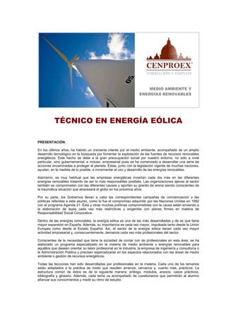 MEDIO AMBIENTE Y
ENERGÍAS RENOVABLES
TÉCNICO EN ENERGÍA EÓLICA
PRESENTACIÓN.
En los últimos años, ha habido un creciente interés por el medio ambiente, acompañado de un amplio
desarrollo tecnológico en la búsqueda por fomentar la explotación de las fuentes de recursos renovables
energéticos. Este hecho se debe a la gran preocupación social por nuestro entorno, no sólo a nivel
particular, sino gubernamental, e incluso, empresarial pues se ha comenzado a desarrollar una serie de
acciones encaminadas a proteger el planeta. Éstas, junto con la legislación vigente de muchas naciones,
ayudan, en la medida de lo posible, a incrementar el uso y desarrollo de las energías renovables.
Asimismo, es muy habitual que las empresas energéticas inviertan cada día más en las diferentes
energías renovables tratando de ser lo más responsables posibles. Las organizaciones ajenas al sector
también se comprometen con las diferentes causas y aportan su granito de arena siendo conscientes de
la traumática situación que atravesará el globo en los próximos años.
Por su parte, los Gobiernos llevan a cabo las correspondientes campañas de concienciación y las
políticas referidas a este asunto, como lo fue el compromiso adquirido por las Naciones Unidas en 1992
con el programa Agenda 21. Ésta y otras muchas políticas comprometidas con la causa están sirviendo a
la elaboración de leyes cada vez más restrictivas y exigentes con planes firmes en materia de
Responsabilidad Social Corporativa.
Dentro de las energías renovables, la energía eólica es una de las más desarrolladas y de as que tiene
mayor expansión en España. Además, su importancia es cada vez mayor, impulsada tanto desde la Unión
Europea como desde el Estado Español. Así, el sector de la energía eólica tienen cada vez mayor
actividad empresarial y, consecuentemente, demanda cada vez más profesionales del sector.
Conscientes de la necesidad que tiene la sociedad de contar con de profesionales en esta área, se ha
elaborado un programa especializado en la materia de medio ambiente y energías renovables para
aquéllos que deseen orientar su labor profesional en la industria, la empresa de ingeniería y consultoría o
la Administración Pública y precisen especializarse en los aspectos relacionados con las áreas de medio
ambiente o gestión de recursos energéticos.
Todas las lecciones han sido desarrolladas por profesionales en la materia. Cada uno de los temarios
están adaptados a la práctica de modo que resulten amenos, cercanos y, cuanto más, prácticos. La
estructura común de éstos es de la siguiente manera: prólogo, módulos, anexos, casos prácticos,
bibliografía y glosario. Además, cada tema va acompañado de cuestionarios que permitirán al alumno
afianzar sus conocimientos y medir su ritmo de estudio.
 