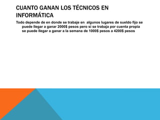 CUANTO GANAN LOS TÉCNICOS EN
INFORMÁTICA
Todo depende de en donde se trabaje en algunos lugares de sueldo fijo se
puede llegar a ganar 2000$ pesos pero si se trabaja por cuenta propia
se puede llegar a ganar a la semana de 1000$ pesos a 4200$ pesos