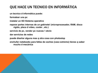 QUE HACE UN TECNICO EN INFORMÁTICA
un tecnico d informática puede:
formatear una pc
instalar un SO Sistema operativo
reparar partes internas de un gabinete! (microprocesador, RAM, disco
rígido, placa d video, cooler , etc.)
servicie de pc, vender pc nuevas ! obvio
dar servicios de redes
puede diseñar alguna mas q otra cosa con photostop
enchufar notebooks para fallas de coches (caso extremo) tienes q saber
mucho d mecánica