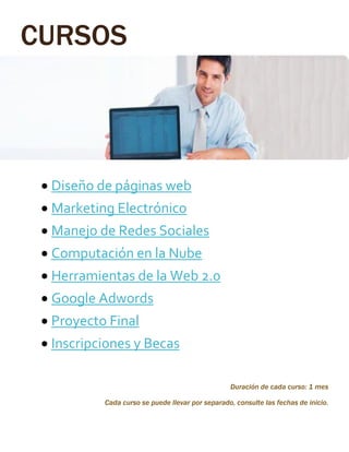 CURSOS
 Diseño de páginas web
 Marketing Electrónico
 Manejo de Redes Sociales
 Computación en la Nube
 Herramientas de la Web 2.0
 Google Adwords
 Proyecto Final
 Inscripciones y Becas
Duración de cada curso: 1 mes
Cada curso se puede llevar por separado, consulte las fechas de inicio.
 