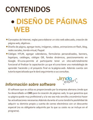 CONTENIDOS
 DISEÑO DE PÁGINAS
WEB
Conceptos de Internet, reglas para elaborar un sitio web adecuado, creación de
página web, objetivos .
Diseño de página, agregar texto, imágenes, videos, animaciones en flash, blog,
redes sociales, tienda virtual, Paypal.
Códigos HTLM, agregar calendarios, formularios personalizados, banners,
logotipos, catálogos, códigos QR, fondos dinámicos, posicionamiento en
Google. El curso permite al participante tener un sitio web totalmente
funcional al finalizar la capacitación ya que el curso tiene una metodología de
aprender haciendo y el proyecto final es la página web. Además cuenta con
tutoría especializada que le dará seguimiento a sus consultas.
Información sobre software
El software que se utiliza es proporcionado por la empresa alemana Jimdo que
ha desarrollado un CMS
su página quede muy profesional y a la vez sea más sencillo y económico hacer
las actualizaciones necesarias.Además durante el curso tendrá la posibilidad de
adquirir su dominio propio y cuenta de correo electrónico con un descuento
especial (no es obligatorio adquirirlo por lo que su costo no se incluye en el
programa).
 