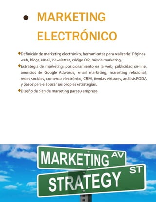  MARKETING
ELECTRÓNICO
Definición de marketing electrónico, herramientas para realizarlo: Páginas
web, blogs, email, newsletter, código QR, mix de marketing.
Estrategia de marketing: posicionamiento en la web, publicidad on-line,
anuncios de Google Adwords, email marketing, marketing relacional,
redes sociales, comercio electrónico, CRM, tiendas virtuales, análisis FODA
y pasos para elaborar sus propias estrategias.
Diseño de plan de marketing para su empresa.
 