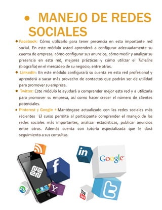  MANEJO DE REDES
SOCIALESFacebook: Cómo utilizarlo para tener presencia en esta importante red
social. En este módulo usted aprenderá a configurar adecuadamente su
cuenta de empresa, cómo configurar sus anuncios, cómo medir y analizar su
presencia en esta red, mejores prácticas y cómo utilizar el Timeline
(biografía) en el mercadeo de su negocio, entre otros.
LinkedIn: En este módulo configurará su cuenta en esta red profesional y
aprenderá a sacar más provecho de contactos que podrán ser de utilidad
para promover su empresa.
Twitter: Este módulo le ayudará a comprender mejor esta red y a utilizarla
para promover su empresa, así como hacer crecer el número de clientes
potenciales.
Pinterest y Google +:Manténgase actualizado con las redes sociales más
recientes El curso permite al participante comprender el manejo de las
redes sociales más importantes, analizar estadísticas, publicar anuncios
entre otros. Además cuenta con tutoría especializada que le dará
seguimiento a sus consultas.
 
